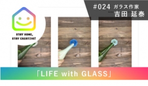 StayHomeStayCreative! #024／吉田 延泰 Nobuyasu Yoshida　ガラス作家/企画「LIFE with GLASS」