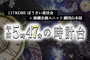 【舞台】117KOBEぼうさい委員会×演劇企画ユニット 劇団山本屋『午前5時47分の時計台』(2017年公演)